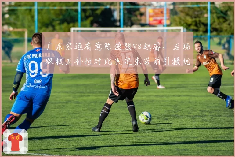 广东宏远有意陈盈骏vs赵睿，后场双核互补性对比决定朱芳雨引援优先级