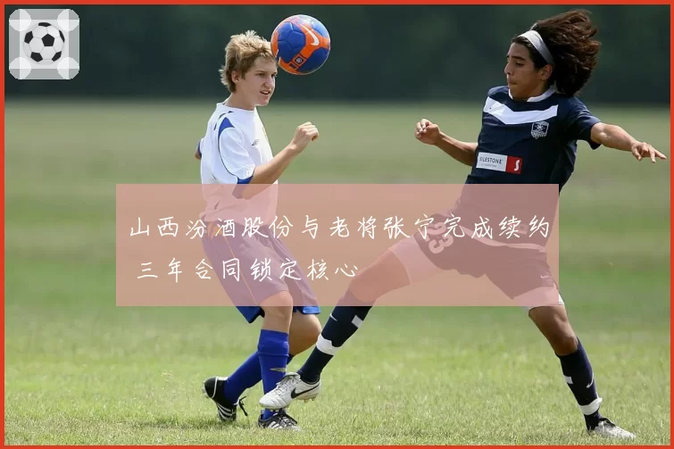 山西汾酒股份与老将张宁完成续约 三年合同锁定核心