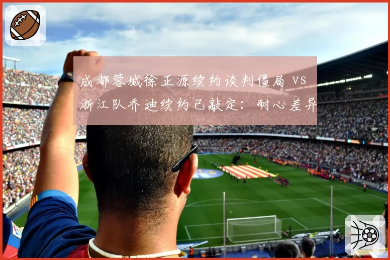 成都蓉城徐正源续约谈判僵局 vs 浙江队乔迪续约已敲定:耐心差异决定成绩