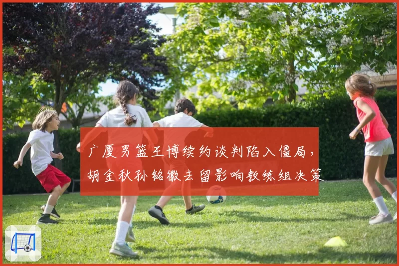 广厦男篮王博续约谈判陷入僵局，胡金秋孙铭徽去留影响教练组决策？
