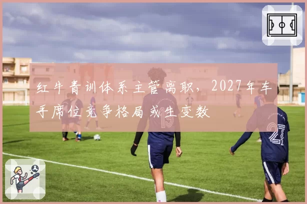 红牛青训体系主管离职，2027年车手席位竞争格局或生变数