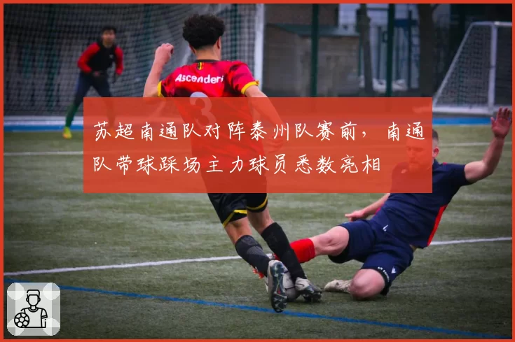 苏超南通队对阵泰州队赛前,南通队带球踩场主力球员悉数亮相