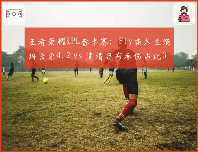 王者荣耀KPL春季赛:Fly花木兰场均击杀4.2 vs 清清吕布承伤占比35%