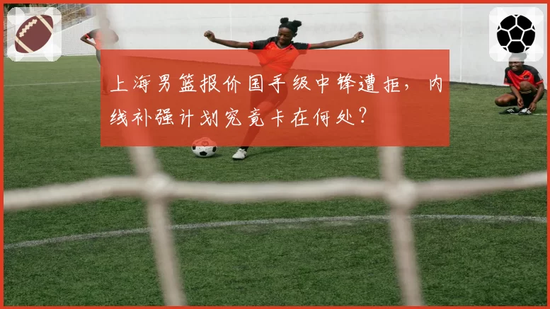 上海男篮报价国手级中锋遭拒，内线补强计划究竟卡在何处？