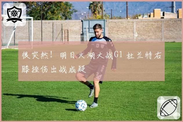 很突然！明日火湖大战G1 杜兰特右膝挫伤出战成疑