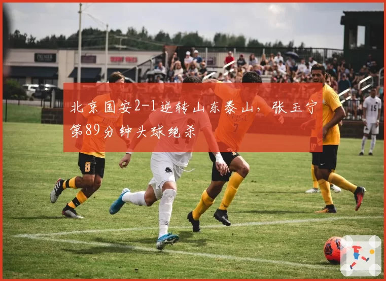 北京国安2-1逆转山东泰山，张玉宁第89分钟头球绝杀