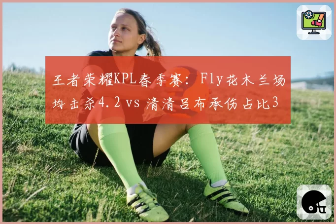 王者荣耀KPL春季赛:Fly花木兰场均击杀4.2 vs 清清吕布承伤占比35%
