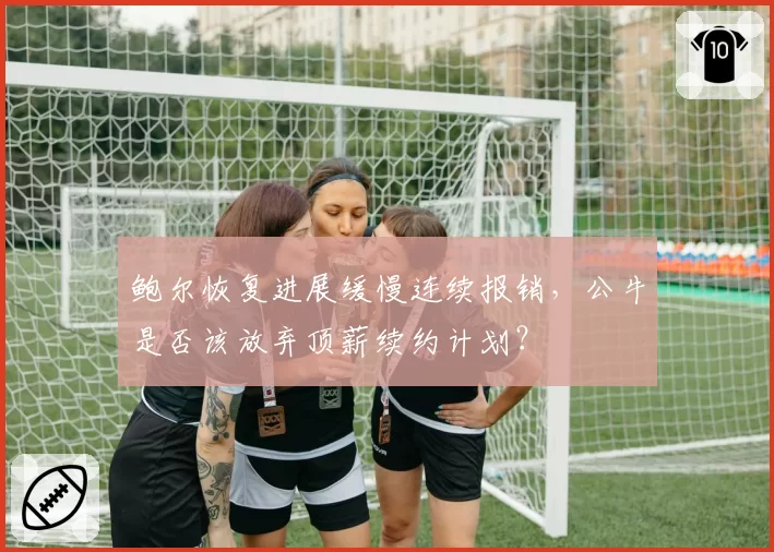 鲍尔恢复进展缓慢连续报销，公牛是否该放弃顶薪续约计划？