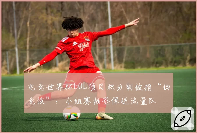 电竞世界杯LOL项目积分制被指“伪竞技”,小组赛抽签保送流量队