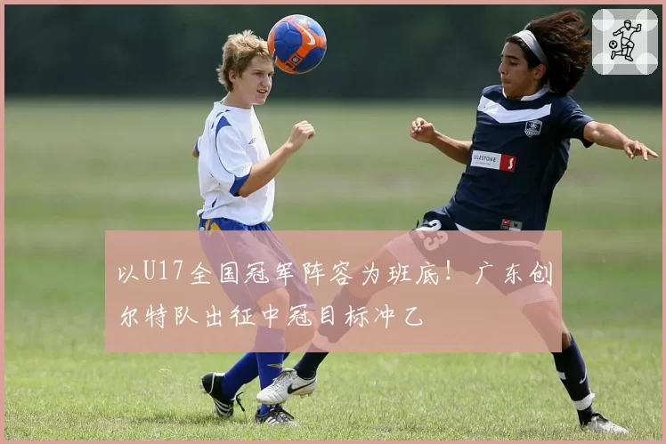 以U17全国冠军阵容为班底！广东创尔特队出征中冠目标冲乙
