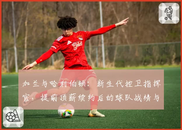 加兰与哈利伯顿：新生代控卫指挥官，提前顶薪续约后的球队战绩与个人数据成长对比
