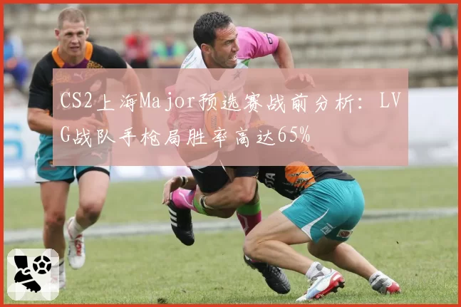 CS2上海Major预选赛战前分析：LVG战队手枪局胜率高达65%