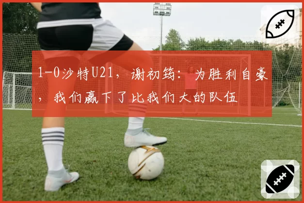 1-0沙特U21，谢初筠：为胜利自豪，我们赢下了比我们大的队伍