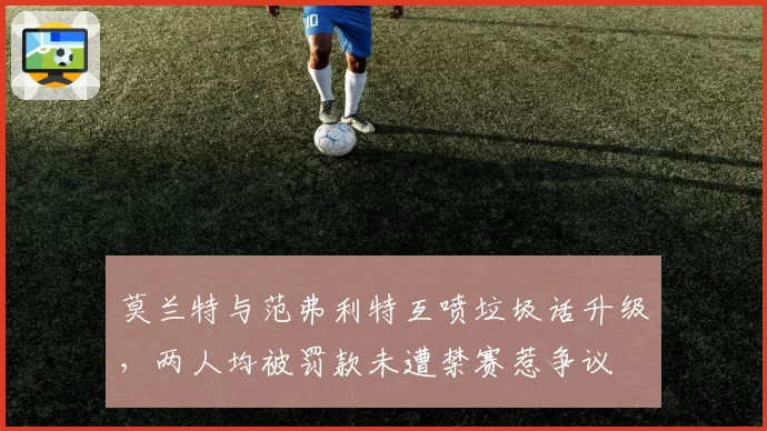 莫兰特与范弗利特互喷垃圾话升级,两人均被罚款未遭禁赛惹争议