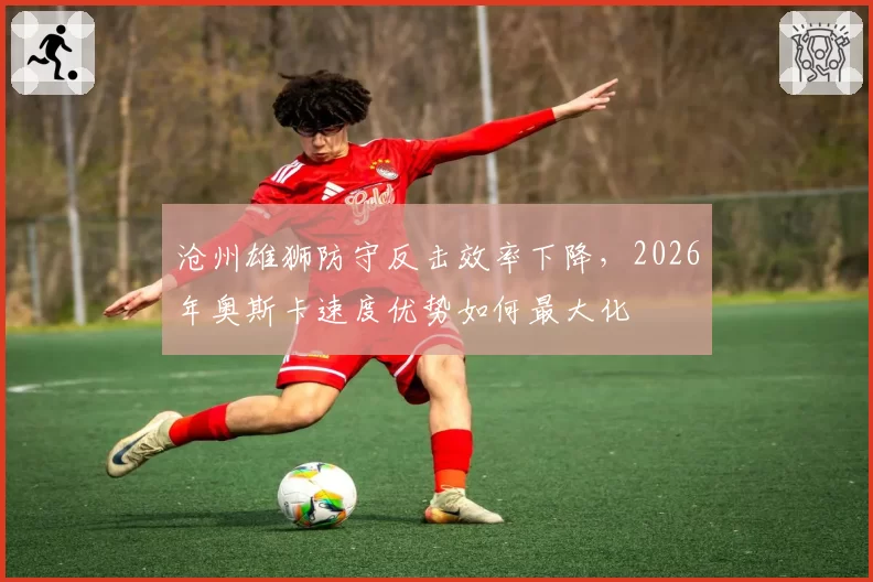 沧州雄狮防守反击效率下降,2026年奥斯卡速度优势如何最大化