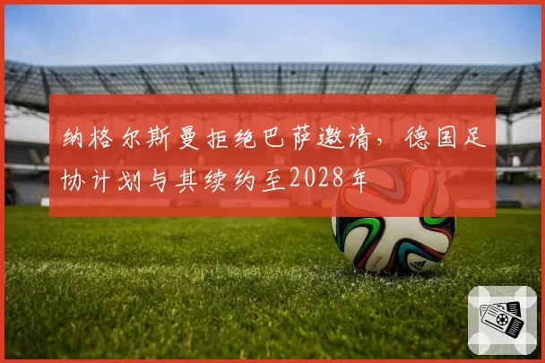 纳格尔斯曼拒绝巴萨邀请，德国足协计划与其续约至2028年