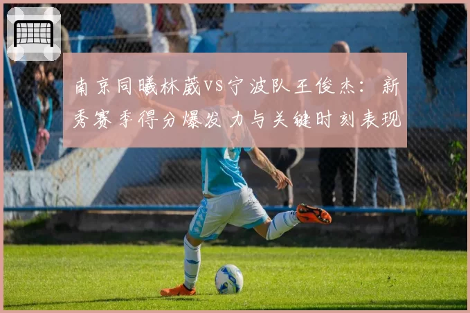 南京同曦林葳vs宁波队王俊杰:新秀赛季得分爆发力与关键时刻表现对比