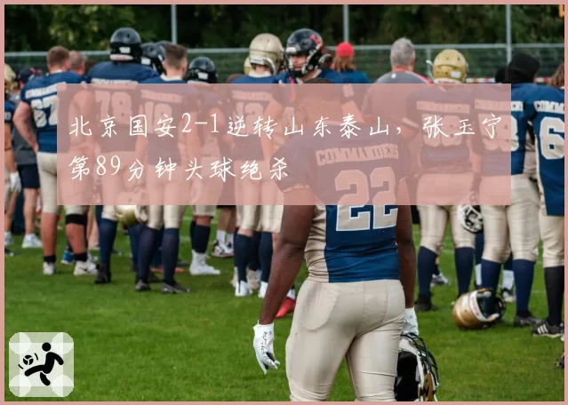 北京国安2-1逆转山东泰山，张玉宁第89分钟头球绝杀